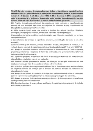 23
Meta 15. Garantir, em regime de colaboração entre a União e os Municípios, no prazo de 1 (um) ano
de vigência deste PEE, política estadual de formação dos profissionais da educação de que tratam os
incisos I, II e III do caput do art. 61 da Lei no 9.394, de 20 de dezembro de 1996, assegurado que
todos os professores e as professoras da educação básica possuam formação específica de nível
superior, obtida em curso de licenciatura na área de conhecimento em que atuam.
15.1 Propiciar formação aos profissionais da educação, de modo a atender às especificidades do
exercício de suas atividades, bem como aos objetivos das diferentes etapas e modalidades da
Educação Básica, sob os seguintes fundamentos:
a) sólida formação inicial básica, que propicie o domínio dos saberes científicos, filosóficos,
sociológicos, antropológicos, históricos, entre outros, articulados à prática pedagógica.
b) associação entre teorias e práticas, mediante estágios supervisionados, capacitação em serviço e
formação continuada.
c) aproveitamento da formação e experiências anteriores, em instituições de Ensino e em outras
atividades.
d) aos educadores já em exercício, período reservado a estudos, planejamento e avaliação, a ser
realizado durante a jornada de trabalho do profissional da educação (artigo 67, V, da Lei nº 9.394/96).
15.2. Assegurar, no próprio sistema ou em colaboração com os demais sistemas de Ensino, a oferta de
programas permanentes e regulares de formação continuada para aperfeiçoamento profissional,
inclusive em nível de pós-graduação.
15.3. Aprimorar programa de concessão de bolsas de estudos para formação dos profissionais da
educação básica estadual em nível de pós-graduação.
15.4. Instituir e manter programas de melhoria das condições dos estágios profissionais na rede
estadual de Ensino, por meio da concessão de bolsas e outros incentivos.
15.5. Promover, preferencialmente em colaboração com outros sistemas de Ensino, a universalização
das exigências mínimas de formação para o exercício da profissão de todos os profissionais da
educação escolar básica.
15.6. Assegurar mecanismos de concessão de licenças para aperfeiçoamento e formação continuada,
de modo a promover a qualificação sem ferir os interesses da aprendizagem dos estudantes.
15.7. Assegurar programa de bolsas de estudos para professores de línguas estrangeiras para fins de
aperfeiçoamento profissional no exterior.
15.8. Constituir incentivos de progressão por qualificação do trabalho profissional, a partir da titulação
e da habilitação profissional.
 