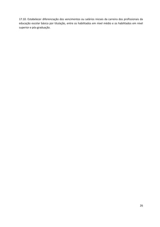 26
17.10. Estabelecer diferenciação dos vencimentos ou salários iniciais da carreira dos profissionais da
educação escolar básica por titulação, entre os habilitados em nível médio e os habilitados em nível
superior e pós-graduação.
 