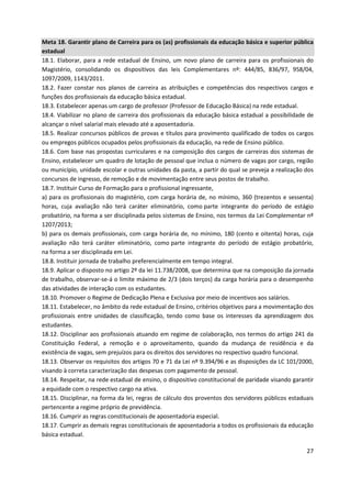 27
Meta 18. Garantir plano de Carreira para os (as) profissionais da educação básica e superior pública
estadual
18.1. Elaborar, para a rede estadual de Ensino, um novo plano de carreira para os profissionais do
Magistério, consolidando os dispositivos das leis Complementares nº: 444/85, 836/97, 958/04,
1097/2009, 1143/2011.
18.2. Fazer constar nos planos de carreira as atribuições e competências dos respectivos cargos e
funções dos profissionais da educação básica estadual.
18.3. Estabelecer apenas um cargo de professor (Professor de Educação Básica) na rede estadual.
18.4. Viabilizar no plano de carreira dos profissionais da educação básica estadual a possibilidade de
alcançar o nível salarial mais elevado até a aposentadoria.
18.5. Realizar concursos públicos de provas e títulos para provimento qualificado de todos os cargos
ou empregos públicos ocupados pelos profissionais da educação, na rede de Ensino público.
18.6. Com base nas propostas curriculares e na composição dos cargos de carreiras dos sistemas de
Ensino, estabelecer um quadro de lotação de pessoal que inclua o número de vagas por cargo, região
ou município, unidade escolar e outras unidades da pasta, a partir do qual se preveja a realização dos
concursos de ingresso, de remoção e de movimentação entre seus postos de trabalho.
18.7. Instituir Curso de Formação para o profissional ingressante,
a) para os profissionais do magistério, com carga horária de, no mínimo, 360 (trezentos e sessenta)
horas, cuja avaliação não terá caráter eliminatório, como parte integrante do período de estágio
probatório, na forma a ser disciplinada pelos sistemas de Ensino, nos termos da Lei Complementar nº
1207/2013;
b) para os demais profissionais, com carga horária de, no mínimo, 180 (cento e oitenta) horas, cuja
avaliação não terá caráter eliminatório, como parte integrante do período de estágio probatório,
na forma a ser disciplinada em Lei.
18.8. Instituir jornada de trabalho preferencialmente em tempo integral.
18.9. Aplicar o disposto no artigo 2º da lei 11.738/2008, que determina que na composição da jornada
de trabalho, observar-se-á o limite máximo de 2/3 (dois terços) da carga horária para o desempenho
das atividades de interação com os estudantes.
18.10. Promover o Regime de Dedicação Plena e Exclusiva por meio de incentivos aos salários.
18.11. Estabelecer, no âmbito da rede estadual de Ensino, critérios objetivos para a movimentação dos
profissionais entre unidades de classificação, tendo como base os interesses da aprendizagem dos
estudantes.
18.12. Disciplinar aos profissionais atuando em regime de colaboração, nos termos do artigo 241 da
Constituição Federal, a remoção e o aproveitamento, quando da mudança de residência e da
existência de vagas, sem prejuízos para os direitos dos servidores no respectivo quadro funcional.
18.13. Observar os requisitos dos artigos 70 e 71 da Lei nº 9.394/96 e as disposições da LC 101/2000,
visando à correta caracterização das despesas com pagamento de pessoal.
18.14. Respeitar, na rede estadual de ensino, o dispositivo constitucional de paridade visando garantir
a equidade com o respectivo cargo na ativa.
18.15. Disciplinar, na forma da lei, regras de cálculo dos proventos dos servidores públicos estaduais
pertencente a regime próprio de previdência.
18.16. Cumprir as regras constitucionais de aposentadoria especial.
18.17. Cumprir as demais regras constitucionais de aposentadoria a todos os profissionais da educação
básica estadual.
 