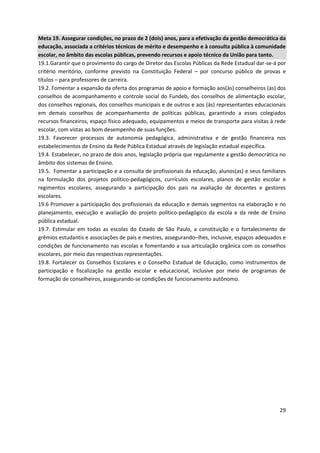 29
Meta 19. Assegurar condições, no prazo de 2 (dois) anos, para a efetivação da gestão democrática da
educação, associada a critérios técnicos de mérito e desempenho e à consulta pública à comunidade
escolar, no âmbito das escolas públicas, prevendo recursos e apoio técnico da União para tanto.
19.1.Garantir que o provimento do cargo de Diretor das Escolas Públicas da Rede Estadual dar-se-á por
critério meritório, conforme previsto na Constituição Federal – por concurso público de provas e
títulos – para professores de carreira.
19.2. Fomentar a expansão da oferta dos programas de apoio e formação aos(às) conselheiros (as) dos
conselhos de acompanhamento e controle social do Fundeb, dos conselhos de alimentação escolar,
dos conselhos regionais, dos conselhos municipais e de outros e aos (às) representantes educacionais
em demais conselhos de acompanhamento de políticas públicas, garantindo a esses colegiados
recursos financeiros, espaço físico adequado, equipamentos e meios de transporte para visitas à rede
escolar, com vistas ao bom desempenho de suas funções.
19.3. Favorecer processos de autonomia pedagógica, administrativa e de gestão financeira nos
estabelecimentos de Ensino da Rede Pública Estadual através de legislação estadual específica.
19.4. Estabelecer, no prazo de dois anos, legislação própria que regulamente a gestão democrática no
âmbito dos sistemas de Ensino.
19.5. Fomentar a participação e a consulta de profissionais da educação, alunos(as) e seus familiares
na formulação dos projetos político-pedagógicos, currículos escolares, planos de gestão escolar e
regimentos escolares, assegurando a participação dos pais na avaliação de docentes e gestores
escolares.
19.6 Promover a participação dos profissionais da educação e demais segmentos na elaboração e no
planejamento, execução e avaliação do projeto político-pedagógico da escola e da rede de Ensino
pública estadual.
19.7. Estimular em todas as escolas do Estado de São Paulo, a constituição e o fortalecimento de
grêmios estudantis e associações de pais e mestres, assegurando–lhes, inclusive, espaços adequados e
condições de funcionamento nas escolas e fomentando a sua articulação orgânica com os conselhos
escolares, por meio das respectivas representações.
19.8. Fortalecer os Conselhos Escolares e o Conselho Estadual de Educação, como instrumentos de
participação e fiscalização na gestão escolar e educacional, inclusive por meio de programas de
formação de conselheiros, assegurando-se condições de funcionamento autônomo.
 