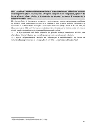 30
Meta 20. Discutir e apresentar propostas de alteração no sistema tributário nacional que permitam
maior disponibilização de recursos para a Educação e assegurem maior justiça social, aplicando de
forma eficiente, eficaz, efetiva e transparente os recursos vinculados à manutenção e
desenvolvimento do Ensino.1
20.1. Garantir fontes de financiamento permanentes e sustentáveis para todos os níveis, etapas e modalidades
da educação básica, observando-se as políticas de colaboração entre os entes federados, em especial as
decorrentes do art. 60 do Ato das Disposições Constitucionais Transitórias e do § 1o do art. 75 da Lei no 9.394, de
20 de dezembro de 1996, que tratam da capacidade de atendimento e do esforço fiscal do estado, com vistas a
atender suas demandas educacionais à luz do padrão de qualidade nacional
20.2. Em ação conjunta com outras instâncias do governo estadual, desenvolver estudos para
alteração do sistema tributário que compõe as transferências constitucionais estaduais.
20.3. Aplicar progressivamente recursos em manutenção e desenvolvimento do Ensino na
remuneração dos profissionais da educação, tendo em vista a Lei de Responsabilidades Fiscal.
1 Proposta elaborada a partir de contribuições do CEPAM.
 