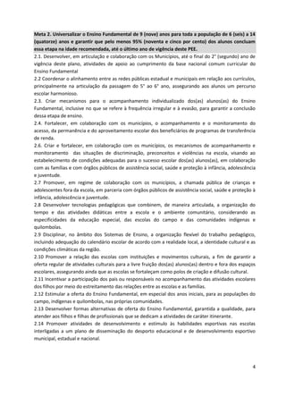 4
Meta 2. Universalizar o Ensino Fundamental de 9 (nove) anos para toda a população de 6 (seis) a 14
(quatorze) anos e garantir que pelo menos 95% (noventa e cinco por cento) dos alunos concluam
essa etapa na idade recomendada, até o último ano de vigência deste PEE.
2.1. Desenvolver, em articulação e colaboração com os Municípios, até o final do 2° (segundo) ano de
vigência deste plano, atividades de apoio ao cumprimento da base nacional comum curricular do
Ensino Fundamental
2.2 Coordenar o alinhamento entre as redes públicas estadual e municipais em relação aos currículos,
principalmente na articulação da passagem do 5° ao 6° ano, assegurando aos alunos um percurso
escolar harmonioso.
2.3. Criar mecanismos para o acompanhamento individualizado dos(as) alunos(as) do Ensino
Fundamental, inclusive no que se refere à frequência irregular e à evasão, para garantir a conclusão
dessa etapa de ensino.
2.4. Fortalecer, em colaboração com os municípios, o acompanhamento e o monitoramento do
acesso, da permanência e do aproveitamento escolar dos beneficiários de programas de transferência
de renda.
2.6. Criar e fortalecer, em colaboração com os municípios, os mecanismos de acompanhamento e
monitoramento das situações de discriminação, preconceitos e violências na escola, visando ao
estabelecimento de condições adequadas para o sucesso escolar dos(as) alunos(as), em colaboração
com as famílias e com órgãos públicos de assistência social, saúde e proteção à infância, adolescência
e juventude.
2.7 Promover, em regime de colaboração com os municípios, a chamada pública de crianças e
adolescentes fora da escola, em parceria com órgãos públicos de assistência social, saúde e proteção à
infância, adolescência e juventude.
2.8 Desenvolver tecnologias pedagógicas que combinem, de maneira articulada, a organização do
tempo e das atividades didáticas entre a escola e o ambiente comunitário, considerando as
especificidades da educação especial, das escolas do campo e das comunidades indígenas e
quilombolas.
2.9 Disciplinar, no âmbito dos Sistemas de Ensino, a organização flexível do trabalho pedagógico,
incluindo adequação do calendário escolar de acordo com a realidade local, a identidade cultural e as
condições climáticas da região.
2.10 Promover a relação das escolas com instituições e movimentos culturais, a fim de garantir a
oferta regular de atividades culturais para a livre fruição dos(as) alunos(as) dentro e fora dos espaços
escolares, assegurando ainda que as escolas se fortaleçam como polos de criação e difusão cultural.
2.11 Incentivar a participação dos pais ou responsáveis no acompanhamento das atividades escolares
dos filhos por meio do estreitamento das relações entre as escolas e as famílias.
2.12 Estimular a oferta do Ensino Fundamental, em especial dos anos iniciais, para as populações do
campo, indígenas e quilombolas, nas próprias comunidades.
2.13 Desenvolver formas alternativas de oferta do Ensino Fundamental, garantida a qualidade, para
atender aos filhos e filhas de profissionais que se dedicam a atividades de caráter itinerante.
2.14 Promover atividades de desenvolvimento e estímulo às habilidades esportivas nas escolas
interligadas a um plano de disseminação do desporto educacional e de desenvolvimento esportivo
municipal, estadual e nacional.
 