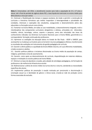 5
Meta 3. Universalizar, até 2016, o atendimento escolar para toda a população de 15 a 17 anos e
elevar, até o final do período de vigência deste PEE, a taxa líquida de matrículas no ensino médio para
85% (oitenta e cinco por cento)
3.1. Estimular a flexibilização dos tempos e espaços escolares, de modo a permitir a construção de
currículos e itinerários formativos que melhor respondam à heterogeneidade e pluralidade das
condições, interesses e aspirações dos estudantes, assegurando o desenvolvimento pleno dos
educandos e a formação comum como direito,
3.2. Fomentar no Ensino Médio, em todas as suas modalidades, o desenvolvimento integrado, multi e
interdisciplinar dos componentes curriculares obrigatórios e eletivos, articulados em dimensões:
trabalho, ciência, tecnologia, cultura, esporte e pesquisa, como eixo articulador das áreas do
conhecimento indicadas nas Diretrizes Curriculares Nacionais para o Ensino Médio, garantindo-se a
correspondente formação continuada dos professores.
3.3. Aprimorar as avaliações da educação básica no Estado de São Paulo - IDESP e SARESP, para
acompanhar as mudanças curriculares para se tornarem recursos pedagógicos efetivos, transformando
os resultados das avaliações em instrumentos de gestão pedagógica do currículo.
3.4. Garantir a oferta pública e a qualidade do Ensino Médio noturno, em suas diferentes modalidades,
a todos os jovens e adultos.
3.5. Garantir políticas públicas e iniciativas direcionadas ao Ensino médio da população do campo,
indígena, quilombola e área de assentamento.
3.6. Garantir, como apoio ao desenvolvimento do currículo, disponibilização de materiais didáticos,
espaços e instalações às escolas públicas de Ensino Médio.
3.7. Diminuir as taxas de abandono e evasão, pela adoção de estratégias pedagógicas, de formação de
professores e de melhoria da infraestrutura escolar.
3.8. Redimensionar a oferta de ensino médio nos turnos diurno e noturno, atendendo as necessidades
específicas dos alunos
3.9. Implementar políticas de prevenção à evasão motivada por preconceito e discriminação à
orientação sexual ou à identidade de gênero e étnico-racial, criando-se rede de proteção contra
formas associadas de exclusão.
 