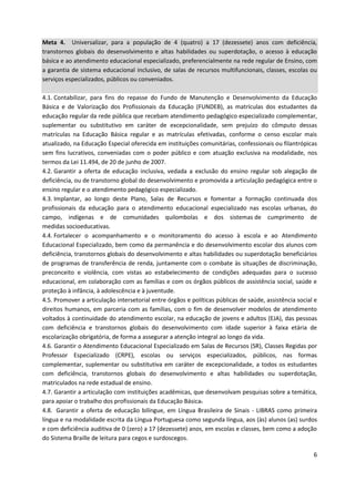 6
Meta 4. Universalizar, para a população de 4 (quatro) a 17 (dezessete) anos com deficiência,
transtornos globais do desenvolvimento e altas habilidades ou superdotação, o acesso à educação
básica e ao atendimento educacional especializado, preferencialmente na rede regular de Ensino, com
a garantia de sistema educacional inclusivo, de salas de recursos multifuncionais, classes, escolas ou
serviços especializados, públicos ou conveniados.
4.1. Contabilizar, para fins do repasse do Fundo de Manutenção e Desenvolvimento da Educação
Básica e de Valorização dos Profissionais da Educação (FUNDEB), as matrículas dos estudantes da
educação regular da rede pública que recebam atendimento pedagógico especializado complementar,
suplementar ou substitutivo em caráter de excepcionalidade, sem prejuízo do cômputo dessas
matrículas na Educação Básica regular e as matrículas efetivadas, conforme o censo escolar mais
atualizado, na Educação Especial oferecida em instituições comunitárias, confessionais ou filantrópicas
sem fins lucrativos, conveniadas com o poder público e com atuação exclusiva na modalidade, nos
termos da Lei 11.494, de 20 de junho de 2007.
4.2. Garantir a oferta de educação inclusiva, vedada a exclusão do ensino regular sob alegação de
deficiência, ou de transtorno global do desenvolvimento e promovida a articulação pedagógica entre o
ensino regular e o atendimento pedagógico especializado.
4.3. Implantar, ao longo deste Plano, Salas de Recursos e fomentar a formação continuada dos
profissionais da educação para o atendimento educacional especializado nas escolas urbanas, do
campo, indígenas e de comunidades quilombolas e dos sistemas de cumprimento de
medidas socioeducativas.
4.4. Fortalecer o acompanhamento e o monitoramento do acesso à escola e ao Atendimento
Educacional Especializado, bem como da permanência e do desenvolvimento escolar dos alunos com
deficiência, transtornos globais do desenvolvimento e altas habilidades ou superdotação beneficiários
de programas de transferência de renda, juntamente com o combate às situações de discriminação,
preconceito e violência, com vistas ao estabelecimento de condições adequadas para o sucesso
educacional, em colaboração com as famílias e com os órgãos públicos de assistência social, saúde e
proteção à infância, à adolescência e à juventude.
4.5. Promover a articulação intersetorial entre órgãos e políticas públicas de saúde, assistência social e
direitos humanos, em parceria com as famílias, com o fim de desenvolver modelos de atendimento
voltados à continuidade do atendimento escolar, na educação de jovens e adultos (EJA), das pessoas
com deficiência e transtornos globais do desenvolvimento com idade superior à faixa etária de
escolarização obrigatória, de forma a assegurar a atenção integral ao longo da vida.
4.6. Garantir o Atendimento Educacional Especializado em Salas de Recursos (SR), Classes Regidas por
Professor Especializado (CRPE), escolas ou serviços especializados, públicos, nas formas
complementar, suplementar ou substitutiva em caráter de excepcionalidade, a todos os estudantes
com deficiência, transtornos globais do desenvolvimento e altas habilidades ou superdotação,
matriculados na rede estadual de ensino.
4.7. Garantir a articulação com instituições acadêmicas, que desenvolvam pesquisas sobre a temática,
para apoiar o trabalho dos profissionais da Educação Básica.
4.8. Garantir a oferta de educação bilíngue, em Língua Brasileira de Sinais - LIBRAS como primeira
língua e na modalidade escrita da Língua Portuguesa como segunda língua, aos (às) alunos (as) surdos
e com deficiência auditiva de 0 (zero) a 17 (dezessete) anos, em escolas e classes, bem como a adoção
do Sistema Braille de leitura para cegos e surdoscegos.
 