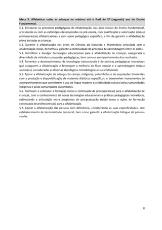 8
Meta 5. Alfabetizar todas as crianças no máximo até o final do 2º (segundo) ano do Ensino
Fundamental.
5.1. Estruturar os processos pedagógicos de alfabetização, nos anos iniciais do Ensino Fundamental,
articulando-os com as estratégias desenvolvidas na pré-escola, com qualificação e valorização dos(as)
professores(as) alfabetizadores e com apoio pedagógico específico, a fim de garantir a alfabetização
plena de todas as crianças.
5.2. Garantir a alfabetização nas áreas de Ciências da Natureza e Matemática articulada com a
alfabetização inicial, de forma a garantir a continuidade do processo de aprendizagem entre os ciclos.
5.3. Identificar e divulgar tecnologias educacionais para a alfabetização de crianças, assegurada a
diversidade de métodos e propostas pedagógicas, bem como o acompanhamento dos resultados.
5.4. Fomentar o desenvolvimento de tecnologias educacionais e de práticas pedagógicas inovadoras
que assegurem a alfabetização e favoreçam a melhoria do fluxo escolar e a aprendizagem dos(as)
alunos(as), consideradas as diversas abordagens metodológicas e sua efetividade.
5.5. Apoiar a alfabetização de crianças do campo, indígenas, quilombolas e de populações itinerantes
com a produção e disponibilização de materiais didáticos específicos, e desenvolver instrumentos de
acompanhamento que considerem o uso da língua materna e a identidade cultural pelas comunidades
indígenas e pelas comunidades quilombolas.
5.6. Promover e estimular a formação inicial e continuada de professores(as) para a alfabetização de
crianças, com o conhecimento de novas tecnologias educacionais e práticas pedagógicas inovadoras,
estimulando a articulação entre programas de pós-graduação stricto sensu e ações de formação
continuada de professores(as) para a alfabetização.
5.7. Apoiar a alfabetização das pessoas com deficiência, considerando as suas especificidades, sem
estabelecimento de terminalidade temporal, bem como garantir a alfabetização bilíngue de pessoas
surdas.
 