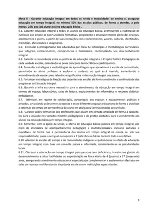 9
Meta 6 - Garantir educação integral em todos os níveis e modalidades de ensino e, assegurar
educação em tempo integral, no mínimo 50% das escolas públicas, de forma a atender, a pelo
menos, 25% dos (as) alunos (as) na educação básica .
6.1. Garantir educação integral a todos os alunos da educação básica, promovendo a elaboração de
currículo que amplie as oportunidades formativas, propiciando o desenvolvimento pleno das crianças,
adolescentes e jovens, a partir de suas interações com conhecimentos, valores, culturas, identidades,
memórias, afetividades e imaginários.
6.2. Estimular o protagonismo dos educandos por meio de estratégias e metodologias curriculares,
que integrem conhecimentos, competências e habilidades, contemplando seu desenvolvimento
integral.
6.3. Garantir a consonância entre as políticas de educação integral e o Projeto Político Pedagógico de
cada unidade escolar, orientando-se pelos princípios democráticos e participativos.
6.4. Fomentar estratégias e metodologias de aprendizagem que aproximem a escola da comunidade,
permitindo ao aluno conhecer e explorar o contexto no qual está inserido, aumentando o
entendimento da escola como referência significativa na formação integral dos jovens.
6.5. Fortalecer estratégias de fixação dos docentes nas escolas de forma a estimular a continuidade dos
programas de Educação Integral.
6.6. Garantir a infra estrutura necessária para o atendimento da educação em tempo integral em
termos de espaço, laboratórios, salas de leitura, equipamentos de informática e recursos didático-
pedagógicos.
6.7. Estimular, em regime de colaboração, apropriação dos espaços e equipamentos públicos e
privados, articulando ações entre as escolas e esses diferentes espaços educativos de forma a viabilizar
a extensão do tempo de permanência do aluno em atividades correlacionadas ao currículo.
6.8. Garantir ações formativas aos professores que atuam em jornada ampliada de forma a capacitá-
los para a atuação nos variados modelos pedagógicos e de gestão adotados para o atendimento aos
alunos da educação básica em tempo integral.
6.9. Fomentar, com o apoio da União, a oferta de educação básica pública em tempo integral, por
meio de atividades de acompanhamento pedagógico e multidisciplinares, inclusive culturais e
esportivas, de forma que a permanência dos alunos em tempo integral na escola, ou sob sua
responsabilidade, passe a ser igual ou superior a 7 (sete) horas diárias durante todo o ano letivo.
6.10. Atender às escolas do campo e de comunidades indígenas e quilombolas na oferta de educação
em tempo integral, com base em consulta prévia e informada, considerando-se as peculiaridades
locais.
6.11. Oferecer a educação em tempo integral para pessoas com deficiência, transtornos globais do
desenvolvimento e altas habilidades ou superdotação na faixa etária de 4 (quatro) a 17 (dezessete)
anos, assegurando atendimento educacional especializado complementar e suplementar ofertado em
salas de recursos multifuncionais da própria escola ou em instituições especializadas.
 