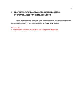 8
5 PROPOSTA DE ATIVIDADE PARA ABORDAGEM DOS TEMAS
CONTEMPORÂNEOS TRANSVERSAIS DA BNCC
Incluir a proposta de atividade para abordagem dos temas contemporâneos
transversais da BNCC, conforme estipulado no Plano de Trabalho.
Observação:
 Componente exclusivo do Relatório dos Estágios de Regência.
 
