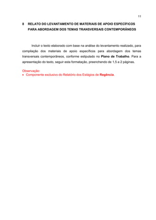 11
8 RELATO DO LEVANTAMENTO DE MATERIAIS DE APOIO ESPECÍFICOS
PARA ABORDAGEM DOS TEMAS TRANSVERSAIS CONTEMPORÂNEOS
Incluir o texto elaborado com base na análise do levantamento realizado, para
compilação dos materiais de apoio específicos para abordagem dos temas
transversais contemporâneos, conforme estipulado no Plano de Trabalho. Para a
apresentação do texto, seguir esta formatação, preenchendo de 1,5 a 2 páginas.
Observação:
 Componente exclusivo do Relatório dos Estágios de Regência.
 