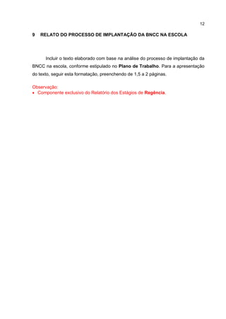 12
9 RELATO DO PROCESSO DE IMPLANTAÇÃO DA BNCC NA ESCOLA
Incluir o texto elaborado com base na análise do processo de implantação da
BNCC na escola, conforme estipulado no Plano de Trabalho. Para a apresentação
do texto, seguir esta formatação, preenchendo de 1,5 a 2 páginas.
Observação:
 Componente exclusivo do Relatório dos Estágios de Regência.
 