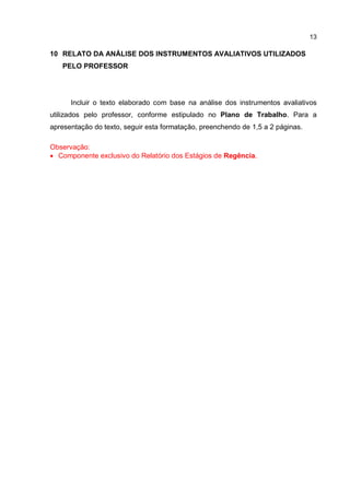 13
10 RELATO DA ANÁLISE DOS INSTRUMENTOS AVALIATIVOS UTILIZADOS
PELO PROFESSOR
Incluir o texto elaborado com base na análise dos instrumentos avaliativos
utilizados pelo professor, conforme estipulado no Plano de Trabalho. Para a
apresentação do texto, seguir esta formatação, preenchendo de 1,5 a 2 páginas.
Observação:
 Componente exclusivo do Relatório dos Estágios de Regência.
 