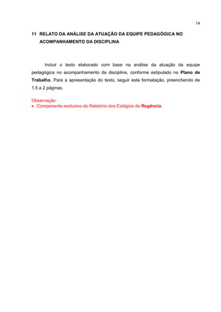 14
11 RELATO DA ANÁLISE DA ATUAÇÃO DA EQUIPE PEDAGÓGICA NO
ACOMPANHAMENTO DA DISCIPLINA
Incluir o texto elaborado com base na análise da atuação da equipe
pedagógica no acompanhamento da disciplina, conforme estipulado no Plano de
Trabalho. Para a apresentação do texto, seguir esta formatação, preenchendo de
1,5 a 2 páginas.
Observação:
 Componente exclusivo do Relatório dos Estágios de Regência.
 