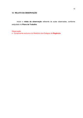 15
12 RELATO DA OBSERVAÇÃO
Incluir o relato da observação referente às aulas observadas, conforme
estipulado no Plano de Trabalho.
Observação:
 Componente exclusivo do Relatório dos Estágios de Regência.
 