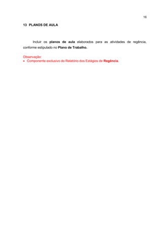 16
13 PLANOS DE AULA
Incluir os planos de aula elaborados para as atividades de regência,
conforme estipulado no Plano de Trabalho.
Observação:
 Componente exclusivo do Relatório dos Estágios de Regência.
 