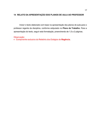 17
14 RELATO DA APRESENTAÇÃO DOS PLANOS DE AULA AO PROFESSOR
Incluir o texto elaborado com base na apresentação dos planos de aula para o
professor regente da disciplina, conforme estipulado no Plano de Trabalho. Para a
apresentação do texto, seguir esta formatação, preenchendo de 1,5 a 2 páginas.
Observação:
 Componente exclusivo do Relatório dos Estágios de Regência.
 