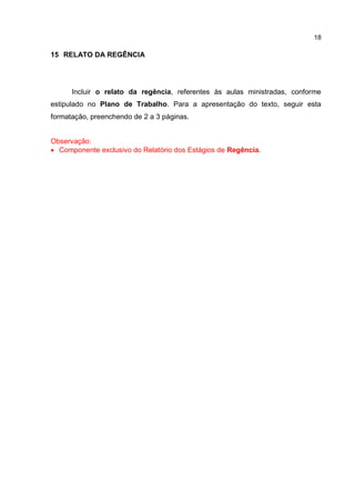 18
15 RELATO DA REGÊNCIA
Incluir o relato da regência, referentes às aulas ministradas, conforme
estipulado no Plano de Trabalho. Para a apresentação do texto, seguir esta
formatação, preenchendo de 2 a 3 páginas.
Observação:
 Componente exclusivo do Relatório dos Estágios de Regência.
 