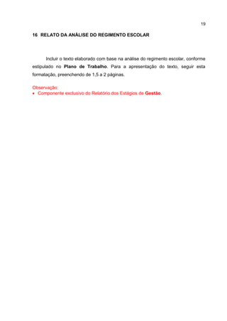 19
16 RELATO DA ANÁLISE DO REGIMENTO ESCOLAR
Incluir o texto elaborado com base na análise do regimento escolar, conforme
estipulado no Plano de Trabalho. Para a apresentação do texto, seguir esta
formatação, preenchendo de 1,5 a 2 páginas.
Observação:
 Componente exclusivo do Relatório dos Estágios de Gestão.
 