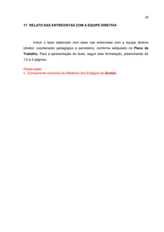 20
17 RELATO DAS ENTREVISTAS COM A EQUIPE DIRETIVA
Incluir o texto elaborado com base nas entrevistas com a equipe diretiva
(diretor, coordenador pedagógico e secretário), conforme estipulado no Plano de
Trabalho. Para a apresentação do texto, seguir esta formatação, preenchendo de
1,5 a 2 páginas.
Observação:
 Componente exclusivo do Relatório dos Estágios de Gestão.
 