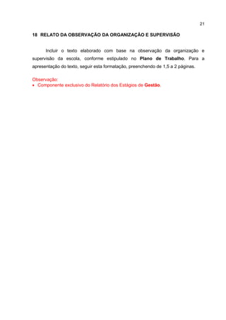 21
18 RELATO DA OBSERVAÇÃO DA ORGANIZAÇÃO E SUPERVISÃO
Incluir o texto elaborado com base na observação da organização e
supervisão da escola, conforme estipulado no Plano de Trabalho. Para a
apresentação do texto, seguir esta formatação, preenchendo de 1,5 a 2 páginas.
Observação:
 Componente exclusivo do Relatório dos Estágios de Gestão.
 