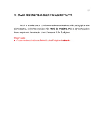 22
19 ATA DE REUNIÃO PEDAGÓGICA E/OU ADMINISTRATIVA
Incluir a ata elaborada com base na observação de reunião pedagógica e/ou
administrativa, conforme estipulado nos Plano de Trabalho. Para a apresentação do
texto, seguir esta formatação, preenchendo de 1,5 a 2 páginas.
Observação:
 Componente exclusivo do Relatório dos Estágios de Gestão.
 