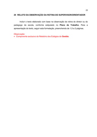 23
20 RELATO DA OBSERVAÇÃO DA ROTINA DO SUPERVISOR/ORIENTADOR
Incluir o texto elaborado com base na observação da rotina do diretor ou do
pedagogo da escola, conforme estipulado no Plano de Trabalho. Para a
apresentação do texto, seguir esta formatação, preenchendo de 1,5 a 2 páginas.
Observação:
 Componente exclusivo do Relatório dos Estágios de Gestão.
 