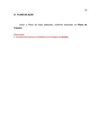 24
21 PLANO DE AÇÃO
Incluir o Plano de Ação elaborado, conforme estipulado no Plano de
Trabalho.
Observação:
 Componente exclusivo do Relatório dos Estágios de Gestão.
 