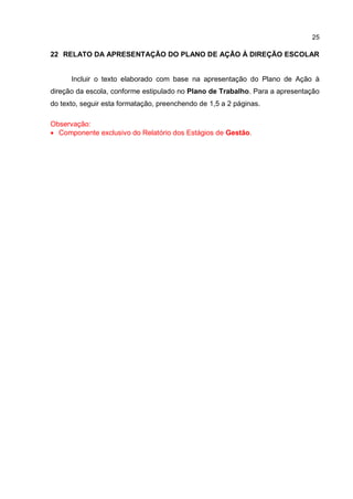 25
22 RELATO DA APRESENTAÇÃO DO PLANO DE AÇÃO À DIREÇÃO ESCOLAR
Incluir o texto elaborado com base na apresentação do Plano de Ação à
direção da escola, conforme estipulado no Plano de Trabalho. Para a apresentação
do texto, seguir esta formatação, preenchendo de 1,5 a 2 páginas.
Observação:
 Componente exclusivo do Relatório dos Estágios de Gestão.
 