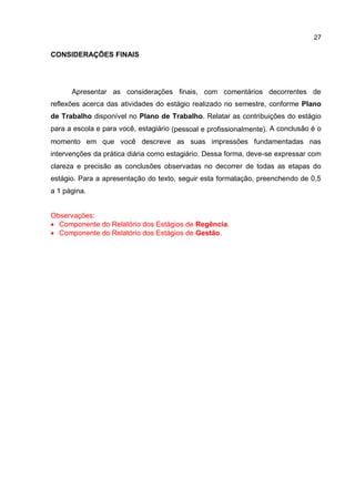 27
CONSIDERAÇÕES FINAIS
Apresentar as considerações finais, com comentários decorrentes de
reflexões acerca das atividades do estágio realizado no semestre, conforme Plano
de Trabalho disponível no Plano de Trabalho. Relatar as contribuições do estágio
para a escola e para você, estagiário (pessoal e profissionalmente). A conclusão é o
momento em que você descreve as suas impressões fundamentadas nas
intervenções da prática diária como estagiário. Dessa forma, deve-se expressar com
clareza e precisão as conclusões observadas no decorrer de todas as etapas do
estágio. Para a apresentação do texto, seguir esta formatação, preenchendo de 0,5
a 1 página.
Observações:
 Componente do Relatório dos Estágios de Regência.
 Componente do Relatório dos Estágios de Gestão.
 