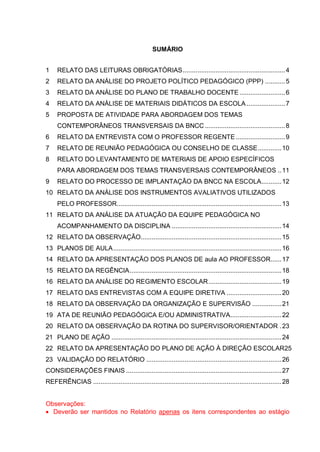 SUMÁRIO
1 RELATO DAS LEITURAS OBRIGATÓRIAS........................................................4
2 RELATO DA ANÁLISE DO PROJETO POLÍTICO PEDAGÓGICO (PPP) ...........5
3 RELATO DA ANÁLISE DO PLANO DE TRABALHO DOCENTE.........................6
4 RELATO DA ANÁLISE DE MATERIAIS DIDÁTICOS DA ESCOLA .....................7
5 PROPOSTA DE ATIVIDADE PARA ABORDAGEM DOS TEMAS
CONTEMPORÂNEOS TRANSVERSAIS DA BNCC............................................8
6 RELATO DA ENTREVISTA COM O PROFESSOR REGENTE...........................9
7 RELATO DE REUNIÃO PEDAGÓGICA OU CONSELHO DE CLASSE.............10
8 RELATO DO LEVANTAMENTO DE MATERIAIS DE APOIO ESPECÍFICOS
PARA ABORDAGEM DOS TEMAS TRANSVERSAIS CONTEMPORÂNEOS ..11
9 RELATO DO PROCESSO DE IMPLANTAÇÃO DA BNCC NA ESCOLA...........12
10 RELATO DA ANÁLISE DOS INSTRUMENTOS AVALIATIVOS UTILIZADOS
PELO PROFESSOR..........................................................................................13
11 RELATO DA ANÁLISE DA ATUAÇÃO DA EQUIPE PEDAGÓGICA NO
ACOMPANHAMENTO DA DISCIPLINA ............................................................14
12 RELATO DA OBSERVAÇÃO.............................................................................15
13 PLANOS DE AULA............................................................................................16
14 RELATO DA APRESENTAÇÃO DOS PLANOS DE aula AO PROFESSOR......17
15 RELATO DA REGÊNCIA...................................................................................18
16 RELATO DA ANÁLISE DO REGIMENTO ESCOLAR........................................19
17 RELATO DAS ENTREVISTAS COM A EQUIPE DIRETIVA ..............................20
18 RELATO DA OBSERVAÇÃO DA ORGANIZAÇÃO E SUPERVISÃO ................21
19 ATA DE REUNIÃO PEDAGÓGICA E/OU ADMINISTRATIVA............................22
20 RELATO DA OBSERVAÇÃO DA ROTINA DO SUPERVISOR/ORIENTADOR .23
21 PLANO DE AÇÃO .............................................................................................24
22 RELATO DA APRESENTAÇÃO DO PLANO DE AÇÃO À DIREÇÃO ESCOLAR25
23 VALIDAÇÃO DO RELATÓRIO ..........................................................................26
CONSIDERAÇÕES FINAIS .....................................................................................27
REFERÊNCIAS .......................................................................................................28
Observações:
 Deverão ser mantidos no Relatório apenas os itens correspondentes ao estágio
 