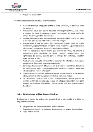 EQUIPA ARCIPRESTAL DE CATEQUESE                                                            PLANO ESTRATÉGICO
      CABECEIRAS DE BASTO


                       Porque sou catequista?


             Da análise das respostas resultou a seguinte síntese:


                       A generalidade dos catequistas define fé como convicção, ou acreditar numa
                        força superior.
                       A imagem de Deus, para alguns Deus não tem imagem definida, para outros,
                        a imagem de Deus é concebida a partir da imagem de Jesus, perfeição,
                        amigo, Pai, amor, perdão, misericórdia.
                       Deus está sempre na vida dos catequistas, para uns está fora de si, em todos
                        os lugares, para outros está dentro, habita no coração.
                       Relativamente à oração, parte dos catequistas revelam vida de oração
                        permanente, especialmente ao acordar e antes de dormir. Alguns catequistas
                        referem que rezam essencialmente nos momentos difíceis.
                       Todos os catequistas responderam que confiam em Deus, no entanto a
                        generalidade teve dificuldade em definir “confiar”. Apresentaram como
                        significados de confiar, ousadia para a entrega, ter confiança, acreditar,
                        deixar-se guiar e crer.
                       Relativamente à relação entre confiar e acreditar, foi referido de forma geral
                        que Acreditar é condição essencial para confiar.
                       Os Catequistas revelaram dificuldade em expressar a importância da Palavra
                        de Deus na sua vida, considerando essencialmente a Palavra, meio para
                        reflectir sobre o “certo” e “errado”.
                       O compromisso foi definido, pela generalidade dos catequistas, como assumir
                        o Sim, cumprir a Palavra, responsabilidade e promessa mútua.
                       Os Catequistas, referem que o são, essencialmente, porque gostam de
                        ensinar, gostam de crianças e/ou porque em catequese se sentem mais perto
                        de Deus. Um catequista respondeu: «Ainda não sei mas acho que um dia vou
                        descobrir».




                4.3.1. Conclusões da análise dos questionários


                Destacamos, a partir da análise dos questionários e para acção prioritária, as
                seguintes fragilidades:


                       Relação débil dos catequistas com a Palavra de Deus.
                       Desconhecimento sobre a finalidade da catequese e o serviço do catequista.
                       Frágil vida de oração.




                                                                                                 15 / 20
 