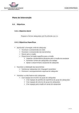 EQUIPA ARCIPRESTAL DE CATEQUESE                                                               PLANO ESTRATÉGICO
      CABECEIRAS DE BASTO




             Plano de Intervenção



             4.4.   Objectivos



                4.4.1. Objectivo Geral


                            Preparar e formar catequistas com fé profunda    (DGC 33)




                4.4.2. Objectivos Específicos



                   Aprofundar a formação cristã do catequista
                           Favorecer a compreensão do credo
                           Favorecer a compreensão dos sacramentos
                           Educar para a oração
                           Proporcionar formação específica para a missão
                                     Capacitar coordenadores paroquias para a missão de coordenar
                                     Aumentar número de catequistas com estágio
                                     Apoiar o discernimento vocacional do catequista


                   Favorecer a celebração dos sacramentos
                           Familiarizar catequistas com linguagem eucarística
                           Promover o acompanhamento espiritual do catequista


                   Fomentar a união fraterna dos catequistas
                           Criar espaços de encontro do grupo de catequistas
                                     Criar espaços de partilha de experiência do grupo de catequistas
                                     Criar espaços de convívio do grupo de catequistas
                                     Criar espaços para oração em grupo de catequistas




                                                                                                    16 / 20
 