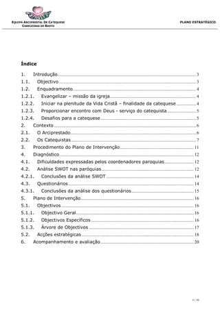 EQUIPA ARCIPRESTAL DE CATEQUESE                                                                                                   PLANO ESTRATÉGICO
      CABECEIRAS DE BASTO




     Índice

     1.     Introdução ........................................................................................................................ 3
     1.1.      Objectivo ....................................................................................................................... 3
     1.2.      Enquadramento........................................................................................................... 4
     1.2.1.       Evangelizar – missão da igreja........................................................................... 4
     1.2.2.       Iniciar na plenitude da Vida Cristã – finalidade da catequese ................. 4
     1.2.3.       Proporcionar encontro com Deus - serviço do catequista ......................... 5
     1.2.4.       Desafios para a catequese ................................................................................... 5
     2.     Contexto ........................................................................................................................... 6
     2.1.      O Arciprestado............................................................................................................. 6
     2.2.      Os Catequistas ............................................................................................................ 7
     3.     Procedimento do Plano de Intervenção ................................................................ 11
     4.     Diagnóstico .................................................................................................................... 12
     4.1.      Dificuldades expressadas pelos coordenadores paroquias ......................... 12
     4.2.      Análise SWOT nas paróquias ................................................................................ 12
     4.2.1.       Conclusões da análise SWOT ............................................................................ 14
     4.3.      Questionários ............................................................................................................. 14
     4.3.1.       Conclusões da análise dos questionários ...................................................... 15
     5.     Plano de Intervenção .................................................................................................. 16
     5.1.      Objectivos ................................................................................................................... 16
     5.1.1.       Objectivo Geral ...................................................................................................... 16
     5.1.2.       Objectivos Específicos ......................................................................................... 16
     5.1.3.       Árvore de Objectivos ........................................................................................... 17
     5.2.      Acções estratégicas ................................................................................................. 18
     6.     Acompanhamento e avaliação ................................................................................. 20




                                                                                                                                            2 / 20
 