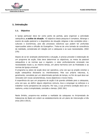 EQUIPA ARCIPRESTAL DE CATEQUESE                                                         PLANO ESTRATÉGICO
      CABECEIRAS DE BASTO




         1. Introdução


             1.1.   Objectivo


             A Igreja particular deve ter como ponto de partida, para organizar a actividade
             catequética, a análise da situação. «O objectivo desta pesquisa é complexo. Abrange o
             exame da acção pastoral e o diagnóstico da situação religiosa e das condições sócio -
             culturais e económicas, pois são processos colectivos que podem ter profundas
             repercussões sobre a difusão do Evangelho». Trata-se de uma tomada de consciência
             da realidade, considerada em relação com a catequese e as suas necessidades. (DGC
             279)


             Depois de se ter analisado atentamente a situação, é preciso proceder à elaboração de
             um programa de acção. Este deve determinar os objectivos, os meios da pastoral
             catequética e as normas que a regulam; e estar profundamente enraizado nas
             necessidades locais e, ao mesmo tempo, em plena harmonia com as finalidades e as
             normas da Igreja universal.
             O programa ou plano de acção deve ser operativo, uma vez que se propõe orientar a
             acção catequética diocesana ou interdiocesana. Pela sua própria natureza, é,
             geralmente, concebido por um determinado período de tempo, no fim do qual deve ser
             renovado com novas características, novos objectivos e novos meios.
             A experiência diz que um programa de acção é de grande utilidade para a catequese,
             uma vez que, ao definir alguns objectivos comuns, leva a congregar os esforços e a
             trabalhar numa perspectiva de conjunto. Por isso, a sua primeira condição deve ser o
             realismo, unido à simplicidade, concisão e clareza. (DGC 281)



             Neste âmbito, propomo-nos analisar a realidade da catequese no Arciprestado de
             Cabeceiras de Basto em ordem ao estabelecimento de um plano de intervenção a três
             anos (2011-2013).




                                                                                              3 / 20
 
