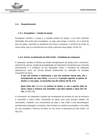 EQUIPA ARCIPRESTAL DE CATEQUESE                                                           PLANO ESTRATÉGICO
      CABECEIRAS DE BASTO




             1.2.   Enquadramento




                1.2.1. Evangelizar – missão da igreja


             Evangelizar constitui, a graça e a vocação própria da Igreja, a sua mais profunda
             identidade. Ela existe para evangelizar, ou seja, para pregar e ensinar, ser o canal do
             dom da graça, reconciliar os pecadores com Deus e perpetuar o sacrifício de Cristo na
             santa missa, que é o memorial da sua morte e gloriosa ressurreição. (cf EN 14)




                1.2.2. Iniciar na plenitude da Vida Cristã – finalidade da catequese


             A catequese, situada no âmbito da missão evangelizadora da Igreja como «momento»
             essencial da mesma, recebe da evangelização um dinamismo missionário que a fecunda
             interiormente e a configura na sua identidade. Assim o ministério da catequese
             apresenta-se como um serviço eclesial fundamental na realização do mandato
             missionário de Jesus.
                    O que nós ouvimos e conhecemos, o que nos contaram nossos pais, não o
                    esconderemos aos seus filhos; contaremos à geração seguinte as glórias do
                    Senhor e o seu poder, as maravilhas que Ele realizou (Sl 78, 3-4).


                    Apolo tinha sido instruído no caminho do Senhor e, com o espírito cheio de
                    fervor, falava e ensinava com exactidão o que dizia respeito a Jesus (Act 18,
                    25). (cf DGC 59)


             O «momento» da catequese é aquele que corresponde ao período em que se estrutura
             a conversão a Jesus Cristo, oferecendo as bases para essa primeira adesão. Os
             convertidos, mediante «um ensinamento de toda a vida cristã e uma aprendizagem
             devidamente prolongada no tempo», são iniciados no mistério da salvação e num estilo
             de vida evangélico. Trata-se, de facto, de «os iniciar na plenitude da vida cristã». (cf
             DGC 63)




                                                                                                 4 / 20
 