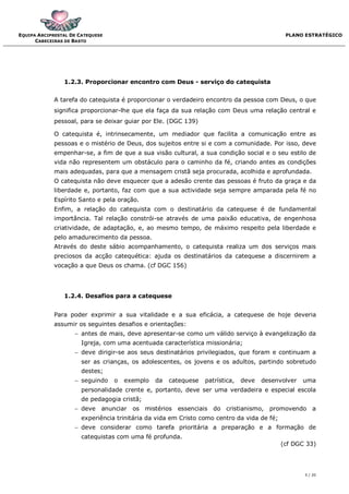 EQUIPA ARCIPRESTAL DE CATEQUESE                                                               PLANO ESTRATÉGICO
      CABECEIRAS DE BASTO




                1.2.3. Proporcionar encontro com Deus - serviço do catequista


             A tarefa do catequista é proporcionar o verdadeiro encontro da pessoa com Deus, o que
             significa proporcionar-lhe que ela faça da sua relação com Deus uma relação central e
             pessoal, para se deixar guiar por Ele. (DGC 139)

             O catequista é, intrinsecamente, um mediador que facilita a comunicação entre as
             pessoas e o mistério de Deus, dos sujeitos entre si e com a comunidade. Por isso, deve
             empenhar-se, a fim de que a sua visão cultural, a sua condição social e o seu estilo de
             vida não representem um obstáculo para o caminho da fé, criando antes as condições
             mais adequadas, para que a mensagem cristã seja procurada, acolhida e aprofundada.
             O catequista não deve esquecer que a adesão crente das pessoas é fruto da graça e da
             liberdade e, portanto, faz com que a sua actividade seja sempre amparada pela fé no
             Espírito Santo e pela oração.
             Enfim, a relação do catequista com o destinatário da catequese é de fundamental
             importância. Tal relação constrói-se através de uma paixão educativa, de engenhosa
             criatividade, de adaptação, e, ao mesmo tempo, de máximo respeito pela liberdade e
             pelo amadurecimento da pessoa.
             Através do deste sábio acompanhamento, o catequista realiza um dos serviços mais
             preciosos da acção catequética: ajuda os destinatários da catequese a discernirem a
             vocação a que Deus os chama. (cf DGC 156)




                1.2.4. Desafios para a catequese


             Para poder exprimir a sua vitalidade e a sua eficácia, a catequese de hoje deveria
             assumir os seguintes desafios e orientações:
                     antes de mais, deve apresentar-se como um válido serviço à evangelização da
                       Igreja, com uma acentuada característica missionária;
                     deve dirigir-se aos seus destinatários privilegiados, que foram e continuam a
                       ser as crianças, os adolescentes, os jovens e os adultos, partindo sobretudo
                       destes;
                     seguindo    o   exemplo   da   catequese   patrística,   deve   desenvolver   uma
                       personalidade crente e, portanto, deve ser uma verdadeira e especial escola
                       de pedagogia cristã;
                     deve anunciar     os mistérios   essenciais do cristianismo, promovendo a
                       experiência trinitária da vida em Cristo como centro da vida de fé;
                     deve considerar como tarefa prioritária a preparação e a formação de
                       catequistas com uma fé profunda.
                                                                                             (cf DGC 33)




                                                                                                    5 / 20
 