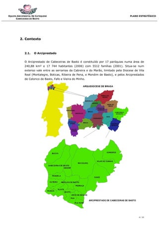 EQUIPA ARCIPRESTAL DE CATEQUESE                                                            PLANO ESTRATÉGICO
      CABECEIRAS DE BASTO




         2. Contexto



             2.1.   O Arciprestado


             O Arciprestado de Cabeceiras de Basto é constituído por 17 paróquias numa área de
             240,88 km² e 17 744 habitantes (2006) com 5512 famílias (2001). Situa-se num
             extenso vale entre as serranias da Cabreira e do Marão, limitado pela Diocese de Vila
             Real (Montalegre, Boticas, Ribeira de Pena, e Mondim de Basto), e pelos Arciprestados
             de Celorico de Basto, Fafe e Vieira do Minho.




                                                             ARCIPRESTADO DE CABECEIRAS DE BASTO




                                                                                                   6 / 20
 