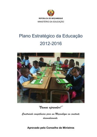 REPÚBLICA DE MOÇAMBIQUE
MINISTÉRIO DA EDUCAÇÃO
Plano Estratégico da Educação
2012-2016
“Vamos aprender!”
Construindo competências para um Moçambique em constante
desenvolvimento.
Aprovado pelo Conselho de Ministros
 