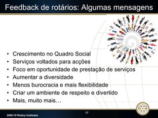 Feedback de rotários: Algumas mensagens Crescimento no Quadro Social Serviços voltados para acções Foco em oportunidade de prestação de serviços Aumentar a diversidade Menos burocracia e mais flexibilidade Criar um ambiente de respeito e divertido Mais, muito mais… 