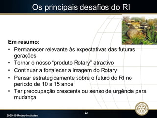 Os principais desafios do RI Em resumo: Permanecer relevante às expectativas das futuras gerações Tornar o nosso “produto Rotary” atractivo Continuar a fortalecer a imagem do Rotary Pensar estrategicamente sobre o futuro do RI no período de 10 a 15 anos Ter preocupação crescente ou senso de urgência para mudança JTO 