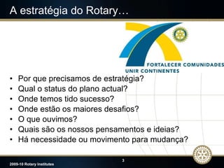A estratégia do Rotary… Por que precisamos de estratégia? Qual o status do plano actual? Onde temos tido sucesso? Onde estão os maiores desafios? O que ouvimos? Quais são   os   nossos pensamentos e ideias? Há necessidade ou movimento para mudança? 