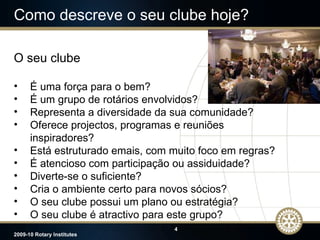 Como descreve o seu clube hoje? O seu clube É uma força para o bem? É um grupo de rotários envolvidos? Representa a diversidade da sua comunidade? Oferece projectos, programas e reuniões inspiradores? Está estruturado emais, com muito foco em regras? É atencioso com participação ou assiduidade? Diverte-se o suficiente? Cria o ambiente certo para novos sócios? O seu clube possui um plano ou estratégia? O seu clube é atractivo para este grupo? 