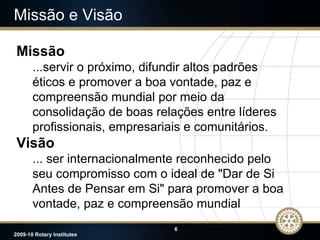 Missão e Visão Missão ...servir o próximo, difundir altos padrões éticos e promover a  boa vontade, paz e compreensão mundial por meio da consolidação de boas relações entre líderes profissionais, empresariais e comunitários. Visão ... ser internacionalmente reconhecido  pelo seu compromisso com o ideal de "Dar de Si Antes de Pensar em Si" para promover a boa vontade, paz e compreensão mundial 
