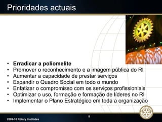 Prioridades actuais Erradicar a poliomelite Promover o reconhecimento e a imagem pública do RI Aumentar a capacidade de prestar serviços Expandir o Quadro Social em todo o mundo Enfatizar o compromisso com os serviços profissioniais Optimizar o uso, formação e formação de líderes no RI Implementar o Plano Estratégico em toda a organização 