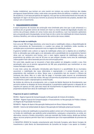 fundos imobiliários), que tenham em vista investir em imóveis nos centros históricos das cidades
portuguesas (especialmente Lisboa, onde existe uma grande oferta de edifícios a reabilitar, em locais
de excelência, e com boas perspetivas de negócio), mas que face ao desconhecimento do mercado, da
legislação em vigor e da burocracia inerente ao processo de licenciamento dos projetos, decidem não
avançar com o investimento.

5. ENQUADRAMENTO EXTERNO
A atual conjuntura de escassez de construção nova (motivada pela crise que o país atravessa) e a
existência de um grande número de imóveis em maior ou menor estado de degradação situados nos
centros das principais cidades em zonas muitas vezes de excelência, e por isso bastante apetecíveis
para uma grande parte da população, tornam hoje em dia o sector da reabilitação de imóveis bastante
atrativo e benéfico, com vista ao repovoamento dos centros das nossas cidades.

O que vai mudar na reabilitação
Com cerca de 700 mil fogos devolutos, uma nova lei para a reabilitação urbana, a disponibilização de
vários instrumentos de financiamento e a quebra nos preços do imobiliário, estão reunidas as
condições para os promotores apostarem mais no negócio da reabilitação urbana.
O governo também está a alterar as regras da reabilitação urbana com o objetivo de as simplificar.
Entre as alterações que estão agora a ser planeadas está a possibilidade de os proprietários fazerem
obras sem ser necessária uma licença: com o novo regime especial de reabilitação urbana, os
proprietários de prédios com mais de 30 anos ou que estejam situados numa área de reabilitação
urbana podem fazer obras bastando para tal uma comunicação prévia.
Por outro lado, aqueles que se recusarem a fazer obras podem ser obrigado a vender a casa. Esta
penalização soma ao já previsto agravamento do IMI para proprietários que mantenham os seus
imóveis fechados e devolutos.
A este nível, outras das alterações introduzidas pelo Governo é a possibilidade de os municípios
assumirem a reabilitação das casas (alternativa à expropriação e à venda forçada), caso os
proprietários não realizarem as obras. Nesse caso, o proprietário tem de ressarcir a Câmara do
montante das obras. Mas se o valor não for pago, o município pode recorrer ao arrendamento
forçado, ficando com o valor das rendas. Até aqui a lei permitia ao proprietário contestar o contrato de
arrendamento e pedir a expropriação ou venda forçada.
No âmbito da reforma do arrendamento, com a criação do Balcão Nacional do Arrendamento, que
permitirá acelerar os despejos de forma extrajudicial, o proprietário poderá garantir o despejo de um
inquilino em apenas um mês, após dois meses de incumprimento no pagamento da renda ou caso o
proprietário decida fazer obras de reabilitação no imóvel.

Programas de apoio à reabilitação
RECRIA - Regime Especial de Comparticipação na Recuperação de Imóveis Arrendados;
RECRIPH - Regime Especial de Comparticipação e Financiamento na Recuperação de Prédios Urbanos
em Regime de Propriedade Horizontal;
REHABITA - Regime de Apoio à Recuperação Habitacional em Áreas Urbanas Antigas;
SOLARH - Sistema de Solidariedade de Apoio à Recuperação de Habitação própria permanente.

Para fazer as obras de reabilitação os proprietários podem contar com o financiamento da banca, com
os fundos de reabilitação, que poderão juntar proprietários, autarquias e empresários, ou ainda, em
alternativa, recorrer a fundos comunitário, como por exemplo dos fundos Jessica, desde que tenham
alguns recursos próprios permitir fazer face à componente que é da responsabilidade do promotor do
projeto.
A INICIATIVA JESSICA foi lançada conjuntamente pela Comissão Europeia, pelo Banco Europeu de
Investimento e pelo Banco de Desenvolvimento do Conselho da Europa e visa apoiar os Estados-
                                                                                                      2
 