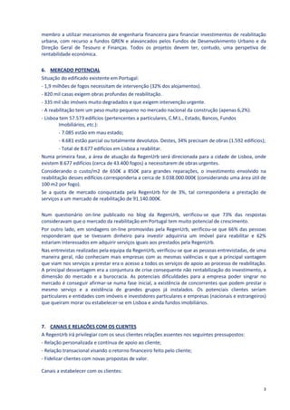 membro a utilizar mecanismos de engenharia financeira para financiar investimentos de reabilitação
urbana, com recurso a fundos QREN e alavancados pelos Fundos de Desenvolvimento Urbano e da
Direção Geral de Tesouro e Finanças. Todos os projetos devem ter, contudo, uma perspetiva de
rentabilidade económica.

6. MERCADO POTENCIAL
Situação do edificado existente em Portugal:
- 1,9 milhões de fogos necessitam de intervenção (32% dos alojamentos).
- 820 mil casas exigem obras profundas de reabilitação.
- 335 mil são imóveis muito degradados e que exigem intervenção urgente.
- A reabilitação tem um peso muito pequeno no mercado nacional da construção (apenas 6,2%).
- Lisboa tem 57.573 edifícios (pertencentes a particulares, C.M.L., Estado, Bancos, Fundos
         Imobiliários, etc.):
         - 7.085 estão em mau estado;
         - 4.681 estão parcial ou totalmente devolutos. Destes, 34% precisam de obras (1.592 edifícios);
         - Total de 8.677 edifícios em Lisboa a reabilitar.
Numa primeira fase, a área de atuação da RegenUrb será direcionada para a cidade de Lisboa, onde
existem 8.677 edifícios (cerca de 43.400 fogos) a necessitarem de obras urgentes.
Considerando o custo/m2 de 650€ a 850€ para grandes reparações, o investimento envolvido na
reabilitação desses edifícios corresponderia a cerca de 3.038.000.000€ (considerando uma área útil de
100 m2 por fogo).
Se a quota de mercado conquistada pela RegenUrb for de 3%, tal corresponderia a prestação de
serviços a um mercado de reabilitação de 91.140.000€.

Num questionário on-line publicado no blog da RegenUrb, verificou-se que 73% das respostas
consideravam que o mercado da reabilitação em Portugal tem muito potencial de crescimento.
Por outro lado, em sondagens on-line promovidas pela RegenUrb, verificou-se que 66% das pessoas
responderam que se tivessem dinheiro para investir adquiriria um imóvel para reabilitar e 62%
estariam interessados em adquirir serviços iguais aos prestados pela RegenUrb.
Nas entrevistas realizadas pela equipa da RegenUrb, verificou-se que as pessoas entrevistadas, de uma
maneira geral, não conheciam mais empresas com as mesmas valências e que a principal vantagem
que viam nos serviços a prestar era o acesso a todos os serviços de apoio ao processo de reabilitação.
A principal desvantagem era a conjuntura de crise consequente não rentabilização do investimento, a
dimensão do mercado e a burocracia. As potenciais dificuldades para a empresa poder singrar no
mercado é conseguir afirmar-se numa fase inicial, a existência de concorrentes que podem prestar o
mesmo serviço e a existência de grandes grupos já instalados. Os potenciais clientes seriam
particulares e entidades com imóveis e investidores particulares e empresas (nacionais e estrangeiros)
que queiram morar ou estabelecer-se em Lisboa e ainda fundos imobiliários.



7. CANAIS E RELAÇÕES COM OS CLIENTES
A RegenUrb irá privilegiar com os seus clientes relações assentes nos seguintes pressupostos:
- Relação personalizada e contínua de apoio ao cliente;
- Relação transacional visando o retorno financeiro feito pelo cliente;
- Fidelizar clientes com novas propostas de valor.

Canais a estabelecer com os clientes:


                                                                                                      3
 