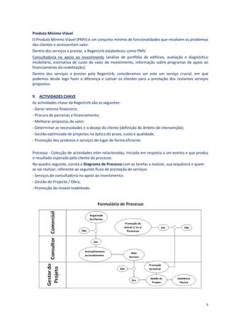 Produto Mínimo Viável
O Produto Mínimo Viável (PMV) é um conjunto mínimo de funcionalidades que resolvem os problemas
dos clientes e acrescentam valor.
Dentro dos serviços a prestar, a RegenUrb estabeleceu como PMV:
Consultadoria no apoio ao investimento (análise de portfólio de edifícios, avaliação e diagnóstico
imobiliário, estimativa de custo do valor do investimento, informação sobre programas de apoio ao
financiamento da reabilitação);
Dentro dos serviços a prestar pela RegenUrb, consideramos ser este um serviço crucial, em que
podemos desde logo fazer a diferença e cativar os clientes para a prestação dos restantes serviços
propostos.

9. ACTIVIDADES CHAVE
As actividades chave da RegenUrb são as seguintes:
- Gerar retorno financeiro;
- Procura de parcerias e financiamento;
- Melhorar propostas de valor;
- Determinar as necessidades e o desejo do cliente (definição do âmbito de intervenção);
- Gestão optimizada de projectos na óptica do prazo, custo e qualidade;
- Promoção dos produtos e serviços do lugar de forma eficiente.

Processo - Colecção de actividades inter-relacionadas, iniciada em resposta a um evento e que produz
o resultado esperado pelo cliente do processo.
No quadro seguinte, consta o Diagrama de Processo com as tarefas a realizar, sua sequência e quem
as vai realizar, referente ao seguinte fluxo de prestação de serviços:
- Serviços de consultadoria no apoio ao investimento;
- Gestão do Projecto / Obra;
- Promoção do imóvel reabilitado.




                                                                                                  5
 