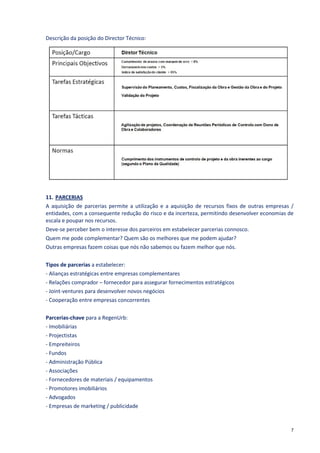 Descrição da posição do Director Técnico:




11. PARCERIAS
A aquisição de parcerias permite a utilização e a aquisição de recursos fixos de outras empresas /
entidades, com a consequente redução do risco e da incerteza, permitindo desenvolver economias de
escala e poupar nos recursos.
Deve-se perceber bem o interesse dos parceiros em estabelecer parcerias connosco.
Quem me pode complementar? Quem são os melhores que me podem ajudar?
Outras empresas fazem coisas que nós não sabemos ou fazem melhor que nós.

Tipos de parcerias a estabelecer:
- Alianças estratégicas entre empresas complementares
- Relações comprador – fornecedor para assegurar fornecimentos estratégicos
- Joint-ventures para desenvolver novos negócios
- Cooperação entre empresas concorrentes

Parcerias-chave para a RegenUrb:
- Imobiliárias
- Projectistas
- Empreiteiros
- Fundos
- Administração Pública
- Associações
- Fornecedores de materiais / equipamentos
- Promotores imobiliários
- Advogados
- Empresas de marketing / publicidade


                                                                                                 7
 
