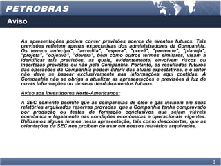 Aviso

   As apresentações podem conter previsões acerca de eventos futuros. Tais
   previsões refletem apenas expectativas dos administradores da Companhia.
   Os termos antecipa", "acredita", "espera", "prevê", "pretende", "planeja",
   "projeta", "objetiva", "deverá", bem como outros termos similares, visam a
   identificar tais previsões, as quais, evidentemente, envolvem riscos ou
   incertezas previstos ou não pela Companhia. Portanto, os resultados futuros
   das operações da Companhia podem diferir das atuais expectativas, e o leitor
   não deve se basear exclusivamente nas informações aqui contidas. A
   Companhia não se obriga a atualizar as apresentações e previsões à luz de
   novas informações ou de seus desdobramentos futuros.
   Aviso aos Investidores Norte-Americanos:
   A SEC somente permite que as companhias de óleo e gás incluam em seus
   relatórios arquivados reservas provadas que a Companhia tenha comprovado
   por produção ou testes de formação conclusivos que sejam viáveis
   econômica e legalmente nas condições econômicas e operacionais vigentes.
   Utilizamos alguns termos nesta apresentação, tais como descobertas, que as
   orientações da SEC nos proíbem de usar em nossos relatórios arquivados.




                                                                                  2
 