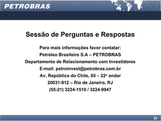 Sessão de Perguntas e Respostas
      Para mais informações favor contatar:
      Petróleo Brasileiro S.A – PETROBRAS
Departamento de Relacionamento com Investidores
      E-mail: petroinvest@petrobras.com.br
      Av. República do Chile, 65 – 22o andar
         20031-912 – Rio de Janeiro, RJ
          (55-21) 3224-1510 / 3224-9947




                                                  28
 