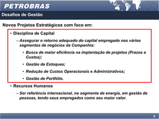 Desafios de Gestão

Novos Projetos Estratégicos com foco em:
   • Disciplina de Capital
      – Assegurar o retorno adequado do capital empregado nos vários
        segmentos de negócios da Companhia:
         • Busca de maior eficiência na implantação de projetos (Prazos e
           Custos);
         • Gestão de Estoques;
         • Redução de Custos Operacionais e Administrativos;
         • Gestão de Portfólio.
   • Recursos Humanos
      – Ser referência internacional, no segmento de energia, em gestão de
        pessoas, tendo seus empregados como seu maior valor.



                                                                             4
 