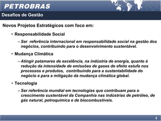 Desafios de Gestão

Novos Projetos Estratégicos com foco em:
    • Responsabilidade Social
      – Ser referência internacional em responsabilidade social na gestão dos
        negócios, contribuindo para o desenvolvimento sustentável.
    • Mudança Climática
      – Atingir patamares de excelência, na indústria de energia, quanto à
        redução da intensidade de emissões de gases de efeito estufa nos
        processos e produtos, contribuindo para a sustentabilidade do
        negócio e para a mitigação da mudança climática global.
    • Tecnologia
      – Ser referência mundial em tecnologias que contribuam para o
        crescimento sustentável da Companhia nas indústrias de petróleo, de
        gás natural, petroquímica e de biocombustíveis.



                                                                              5
 
